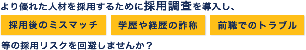 より優れた人材を採用するためにバックグラウンドチェックを導入し、採用後のミスマッチ、学歴や経歴の詐称、前職でのトラブル等の採用リスクを回避しませんか？